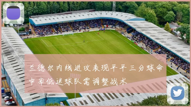 兰德尔内线进攻表现平平三分球命中率低迷球队需调整战术