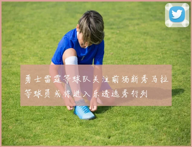勇士雷霆等球队关注前场新秀马拉等球员或将进入乐透选秀行列