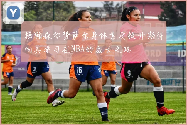 杨瀚森称赞萨尔身体素质提升期待向其学习在NBA的成长之路
