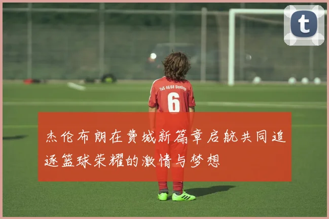 杰伦布朗在费城新篇章启航共同追逐篮球荣耀的激情与梦想