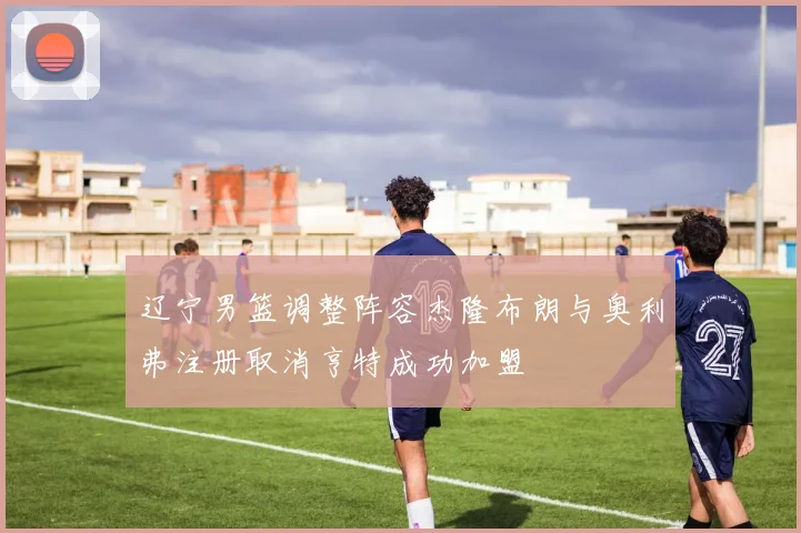 辽宁男篮调整阵容杰隆布朗与奥利弗注册取消亨特成功加盟