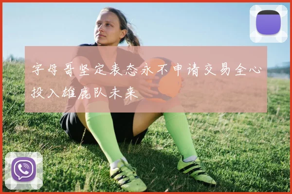 字母哥坚定表态永不申请交易全心投入雄鹿队未来