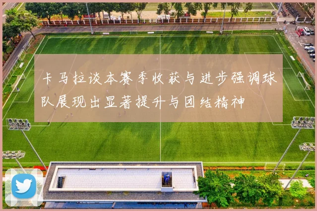 卡马拉谈本赛季收获与进步强调球队展现出显著提升与团结精神