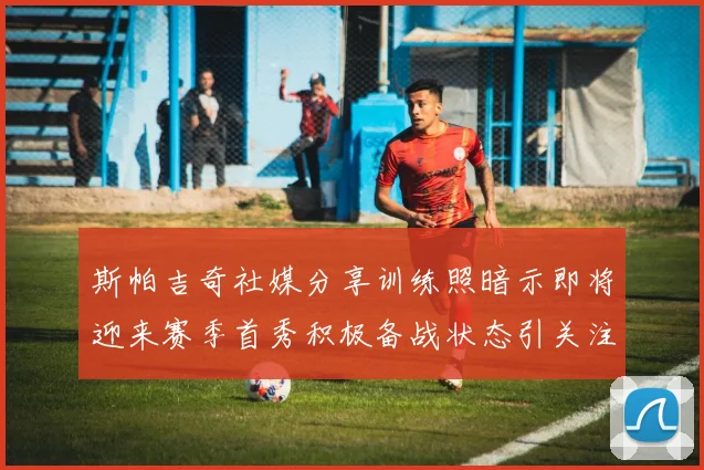 斯帕吉奇社媒分享训练照暗示即将迎来赛季首秀积极备战状态引关注