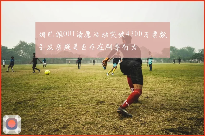 姆巴佩OUT请愿活动突破4300万票数引发质疑是否存在刷票行为