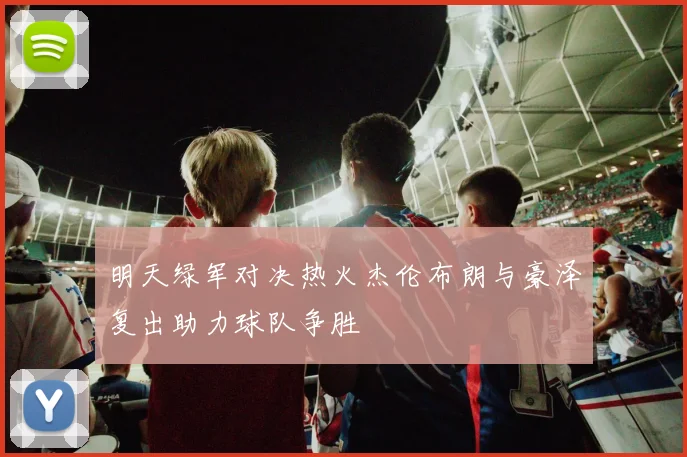 明天绿军对决热火杰伦布朗与豪泽复出助力球队争胜