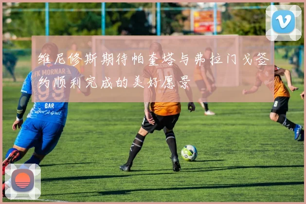 维尼修斯期待帕奎塔与弗拉门戈签约顺利完成的美好愿景