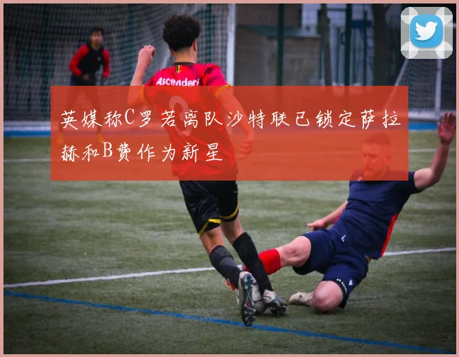 英媒称C罗若离队沙特联已锁定萨拉赫和B费作为新星