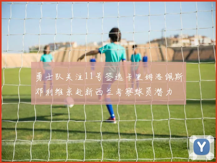 勇士队关注11号签选卡里姆洛佩斯邓利维亲赴新西兰考察球员潜力