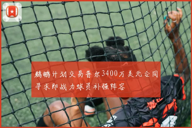鹈鹕计划交易普尔3400万美元合同寻求即战力球员补强阵容