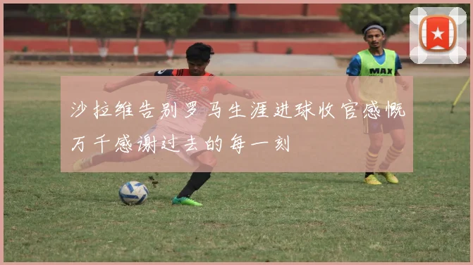 沙拉维告别罗马生涯进球收官感慨万千感谢过去的每一刻