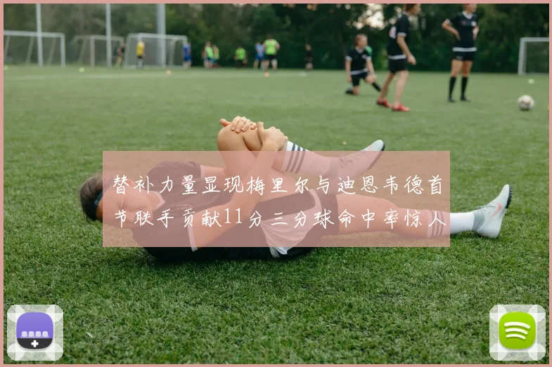 替补力量显现梅里尔与迪恩韦德首节联手贡献11分三分球命中率惊人