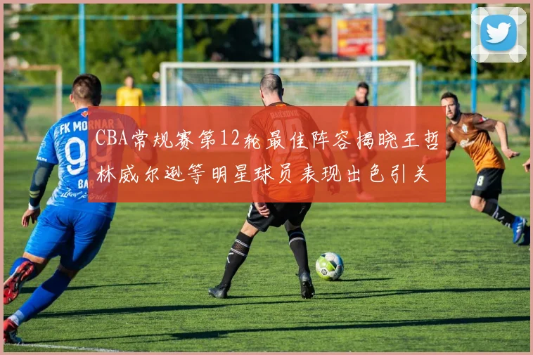 CBA常规赛第12轮最佳阵容揭晓王哲林威尔逊等明星球员表现出色引关注