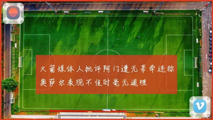 火箭媒体人批评阿门遭无辜牵连称奥萨尔表现不佳时毫无道理