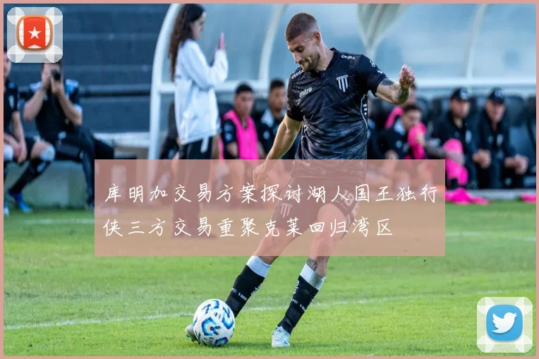 库明加交易方案探讨湖人国王独行侠三方交易重聚克莱回归湾区