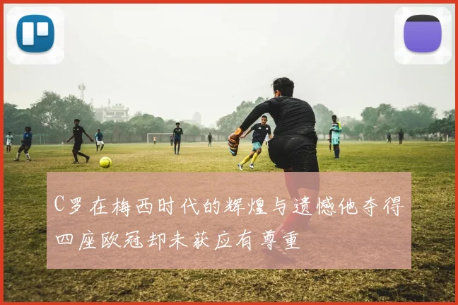 C罗在梅西时代的辉煌与遗憾他夺得四座欧冠却未获应有尊重
